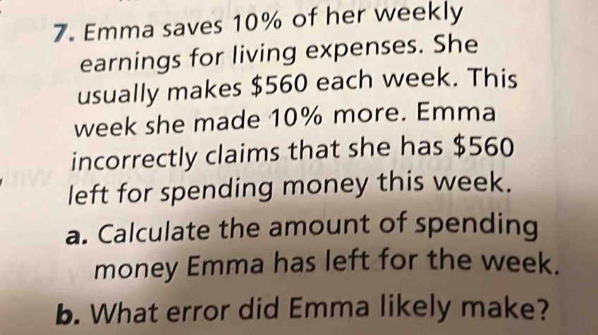 Emma saves 10% of her weekly 
earnings for living expenses. She 
usually makes $560 each week. This
week she made 10% more. Emma 
incorrectly claims that she has $560
left for spending money this week. 
a. Calculate the amount of spending 
money Emma has left for the week. 
b. What error did Emma likely make?