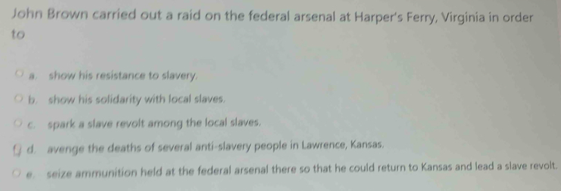 John Brown carried out a raid on the federal arsenal at Harper's Ferry, Virginia in order
to
a. show his resistance to slavery.
b. show his solidarity with local slaves.
c. spark a slave revolt among the local slaves.
d. avenge the deaths of several anti-slavery people in Lawrence, Kansas.
e. seize ammunition held at the federal arsenal there so that he could return to Kansas and lead a slave revolt.