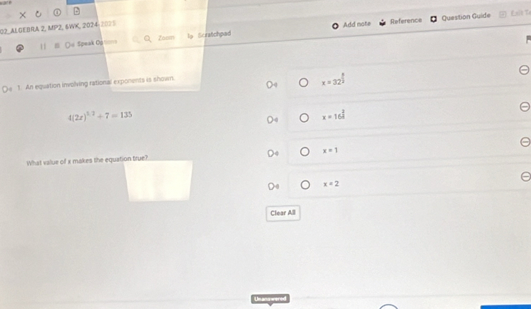 02-ALGEBRA 2, MP2, 6WK, 2024:2025
Add note Reference Question Guide Enit To
11 De Speak Options Zoom l Scratchpad
1. An equation involving rational exponents is shown.
x=32^(frac 5)2
4(2x)^5.2+7=135
x=16^(frac 2)3
What value of x makes the equation true? x=1
x=2
Clear All
Unanswered