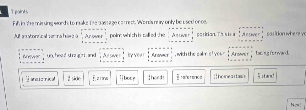 Fill in the missing words to make the passage correct. Words may only be used once.
All anatomical terms have a .beginarrayr l An-2r !Answer! |n-------endarray. point which is called the .beginarrayr endvmatrix beginarrayr Ans----= |Answerbeginarrayr | Iendarray  =---=-endarray position. This is a Answer frac 1 1endarray position where y
Answer  1/i UF , head straight, and :Answer iAnswer !endarray by your beginarrayr lansweri inswerIendarray , with the palm of your Answer facing forward.
ⅱ anatomical. side beginarrayr :: ::endarray arms i body I hands  reference # homeostasis ɨ stand
Next