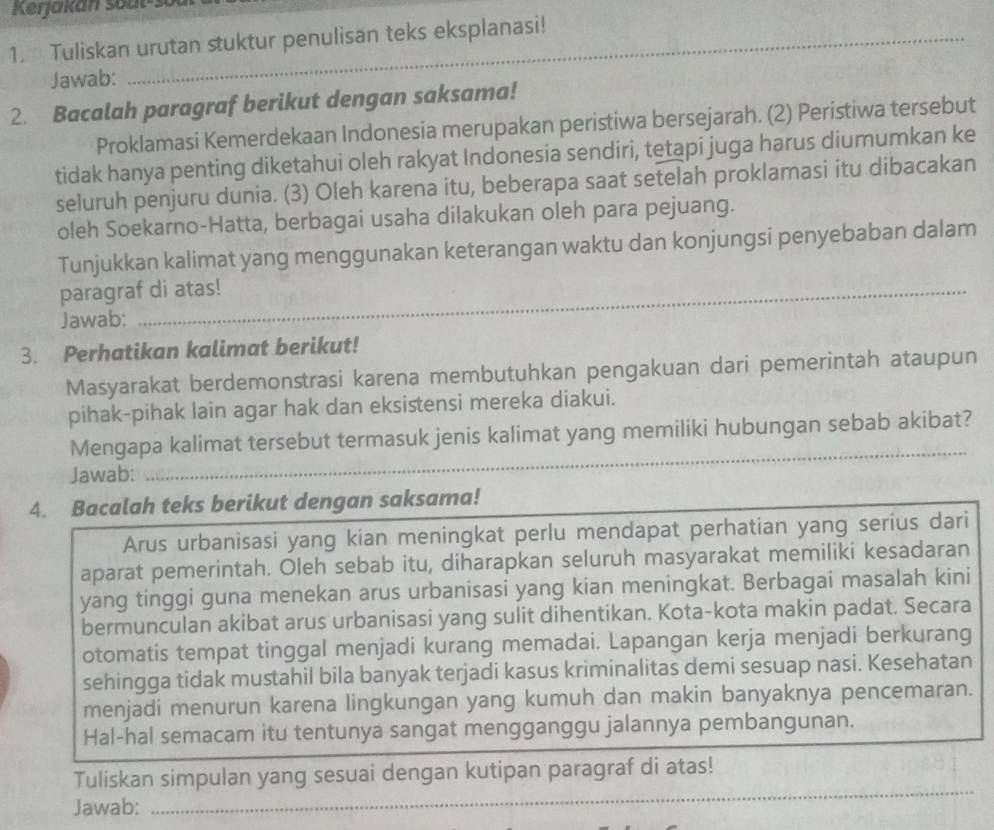 Tuliskan urutan stuktur penulisan teks eksplanasi!
Jawab:
2. Bacalah paragraf berikut dengan saksama!
Proklamasi Kemerdekaan Indonesia merupakan peristiwa bersejarah. (2) Peristiwa tersebut
tidak hanya penting diketahui oleh rakyat Indonesia sendiri, tetapi juga harus diumumkan ke
seluruh penjuru dunia. (3) Oleh karena itu, beberapa saat setelah proklamasi itu dibacakan
oleh Soekarno-Hatta, berbagai usaha dilakukan oleh para pejuang.
Tunjukkan kalimat yang menggunakan keterangan waktu dan konjungsi penyebaban dalam
paragraf di atas!
Jawab:
3. Perhatikan kalimat berikut!
Masyarakat berdemonstrasi karena membutuhkan pengakuan dari pemerintah ataupun
pihak-pihak lain agar hak dan eksistensi mereka diakui.
_
Mengapa kalimat tersebut termasuk jenis kalimat yang memiliki hubungan sebab akibat?
Jawab:
4. Bacalah teks berikut dengan saksama!
Arus urbanisasi yang kian meningkat perlu mendapat perhatian yang serius dari
aparat pemerintah. Oleh sebab itu, diharapkan seluruh masyarakat memiliki kesadaran
yang tinggi guna menekan arus urbanisasi yang kian meningkat. Berbagai masalah kini
bermunculan akibat arus urbanisasi yang sulit dihentikan. Kota-kota makin padat. Secara
otomatis tempat tinggal menjadi kurang memadai. Lapangan kerja menjadi berkurang
sehingga tidak mustahil bila banyak terjadi kasus kriminalitas demi sesuap nasi. Kesehatan
menjadi menurun karena lingkungan yang kumuh dan makin banyaknya pencemaran.
Hal-hal semacam itu tentunya sangat mengganggu jalannya pembangunan.
Tuliskan simpulan yang sesuai dengan kutipan paragraf di atas!
Jawab:
_