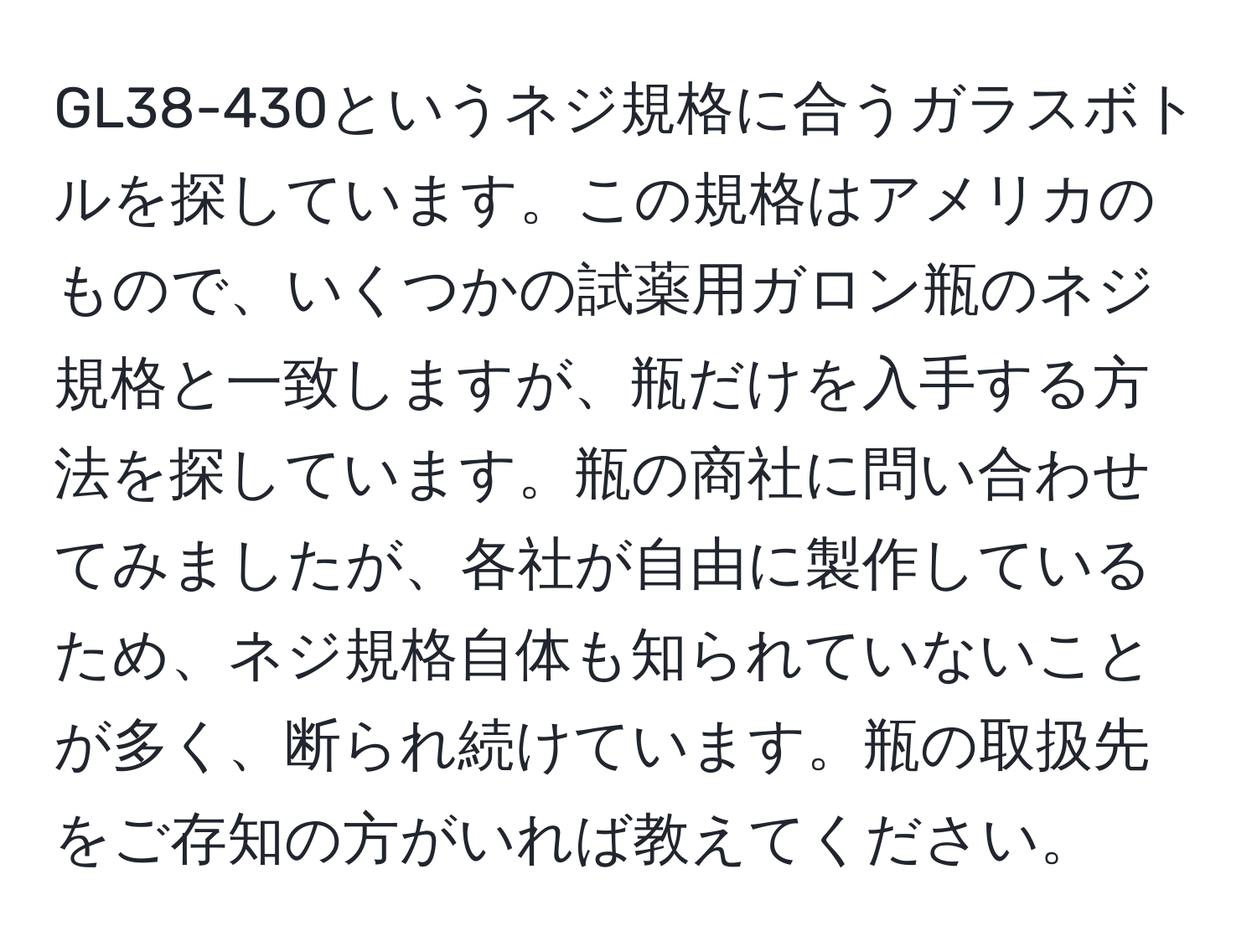 GL38-430というネジ規格に合うガラスボトルを探しています。この規格はアメリカのもので、いくつかの試薬用ガロン瓶のネジ規格と一致しますが、瓶だけを入手する方法を探しています。瓶の商社に問い合わせてみましたが、各社が自由に製作しているため、ネジ規格自体も知られていないことが多く、断られ続けています。瓶の取扱先をご存知の方がいれば教えてください。