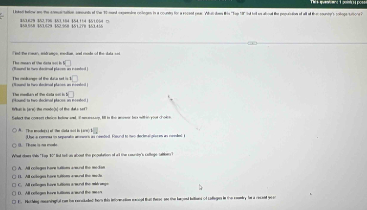 This question: 1 point(s) poss
Listed bellow are the annual tuition amounts of the 10 most expensive colleges in a country for a recent year. What does this "Top 10° list tell us about the population of all of that country's college tuitions?
$53,629 $52,706 $53,184 $54,114 $51.064 ○
$50.558 $53.629 $52.958 $51.270 $53.455
Find the mean, midrange, median, and mode of the data set
The mean of the data set is s□
(Round to two decimal places as needed.)
The midrange of the data set is $□
(Round to two decimal places as needed.)
The median of the data set is s□
(Round to two decimal places as needed.)
What is (are) the mode(s) of the data set?
Select the correct choice below and, if necessary, fill in the answer box within your choice.
A. The mode(s) of the data set is (are) $
(Use a comma to separate answers as needed. Round to two decimal places as needed.)
B. There is no mode
What does this "Top 10° list tell us about the population of all the country's college tuitions?
A. All colleges have tuitions around the median
B. All colleges have tuitions around the mode
C. All colleges have tuitions around the midrange
D. All colleges have tuitions around the mean
E. Nothing meaningful can be concluded from this information except that these are the largest tuitions of colleges in the country for a recent year