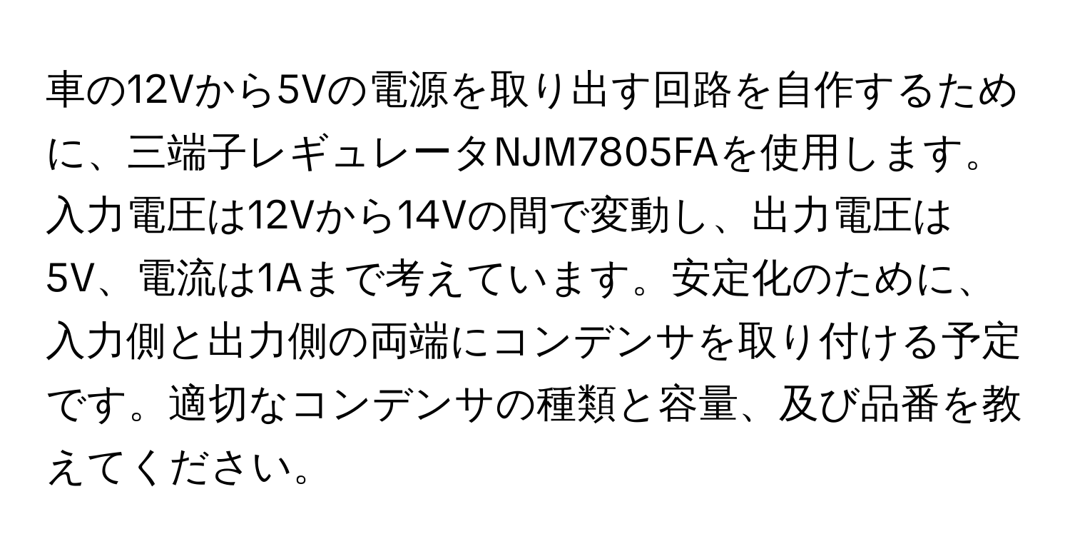 車の12Vから5Vの電源を取り出す回路を自作するために、三端子レギュレータNJM7805FAを使用します。入力電圧は12Vから14Vの間で変動し、出力電圧は5V、電流は1Aまで考えています。安定化のために、入力側と出力側の両端にコンデンサを取り付ける予定です。適切なコンデンサの種類と容量、及び品番を教えてください。