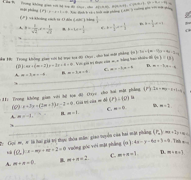 Trong không gian với hệ toạ độ Oxyz , cho A(1;0;0),B(0;b;0),C(0;0;c),(b>0,c>0) và
mặt phẳng (P): y-z+1=0. Xác định b và c biết mặt phẳng (ABC) vuông góc với mặt phẳng
(P) và khoảng cách từ O đến (ABC) bằng  1/3 ·
_
A. b= 1/sqrt(2) ,c= 1/sqrt(2)  B. b=1,c= 1/2  C. b= 1/2 ,c= 1/2  D. b= 1/2 ,c=1 Tro
Câ
_
_
âu 10: Trong không gian với hệ trục tọa độ Oxyz , cho hai mặt phẳng (α ): 3x+(m-1)y+4z-2=0
(β): nx+(m+2)y+2z+4=0.  Với giá trị thực của mạn bằng bao nhiêu đề (alpha )parallel (beta )
D.
_
A. m=3;n=-6. B. m=3;n=6. C. m=-3;n=6 _ m=-3;n=-6.
_
_
11: Trong không gian với hệ tọa độ Oxyz cho hai mặt phẳng (P): 2x+my-z+1=0 、
(2): x+3y+(2m+3)z-2=0. Giá trị của m đề (P)⊥ (Q) là
A. m=-1. B. m=1. C. m=0. _
D. m=2.
_
_
_
2: Gọi m, n là hai giá trị thực thỏa mãn: giao tuyến của hai mặt phẳng (P_m):mx+2y+nz+ |_2
và (Q_m):x-my+nz+2=0 vuông góc với mặt phẳng (α): 4x-y-6z+3=0. Tính m+n
A. m+n=0. B. m+n=2. C. m+n=1. D. m+n=3.