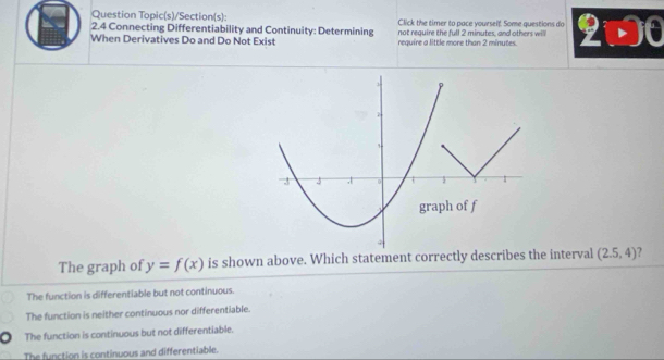 Question Topic(s)/Section(s): Click the timer to pace yourself. Some questions do
2.4 Connecting Differentiability and Continuity: Determining not require the full 2 minutes, and others wi
When Derivatives Do and Do Not Exist require a little more than 2 minutes. 2widehat i· 00
The graph of y=f(x) is shown above. Which statement correctly describes the interval (2.5,4) ?
The function is differentiable but not continuous.
The function is neither continuous nor differentiable.
The function is continuous but not differentiable.
The function is continuous and differentiable.