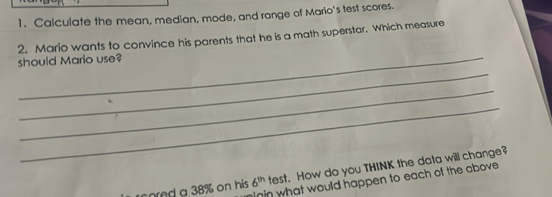 Calculate the mean, median, mode, and range of Mario's test scores. 
2. Mario wants to convince his parents that he is a math superstar. Which measure 
should Mario use? 
_ 
_ 
_ 
cored a 38% on his 6^(th) test. How do you THINK the data will change? 
in what would happen to each of the above