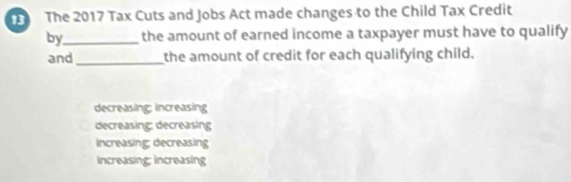 The 2017 Tax Cuts and Jobs Act made changes to the Child Tax Credit
by_ the amount of earned income a taxpayer must have to qualify
and _the amount of credit for each qualifying child.
decreasing; increasing
decreasing: decreasing
ncreasing; decreasing
increasing; increasing