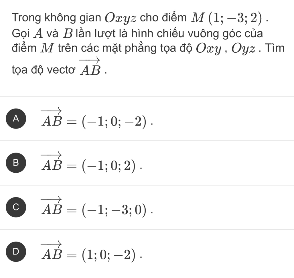 Trong không gian Oxyz cho điểm M(1;-3;2). 
Gọi A và B lần lượt là hình chiếu vuông góc của
điểm M trên các mặt phẳng tọa độ Oxy , Oyz. Tìm
tọa độ vectơ vector AB.
A vector AB=(-1;0;-2).
B vector AB=(-1;0;2).
C vector AB=(-1;-3;0).
D vector AB=(1;0;-2).