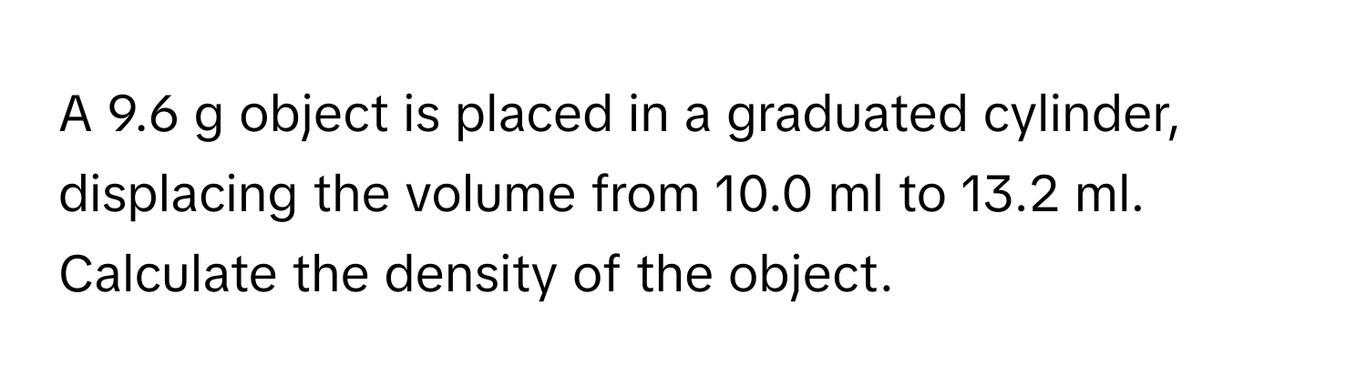 A 9.6 g object is placed in a graduated cylinder, displacing the volume from 10.0 ml to 13.2 ml. Calculate the density of the object.