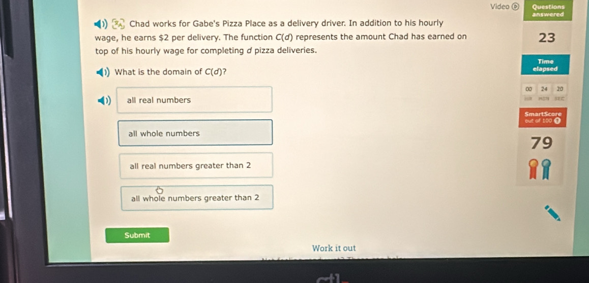 Video Questions
answered
Chad works for Gabe's Pizza Place as a delivery driver. In addition to his hourly
wage, he earns $2 per delivery. The function C(d) represents the amount Chad has earned on
23
top of his hourly wage for completing d pizza deliveries.
Time
What is the domain of C(d) ? elapsed
24 20
all real numbers 100 ❶
all whole numbers
79
all real numbers greater than 2 11
all whole numbers greater than 2
Submit
Work it out