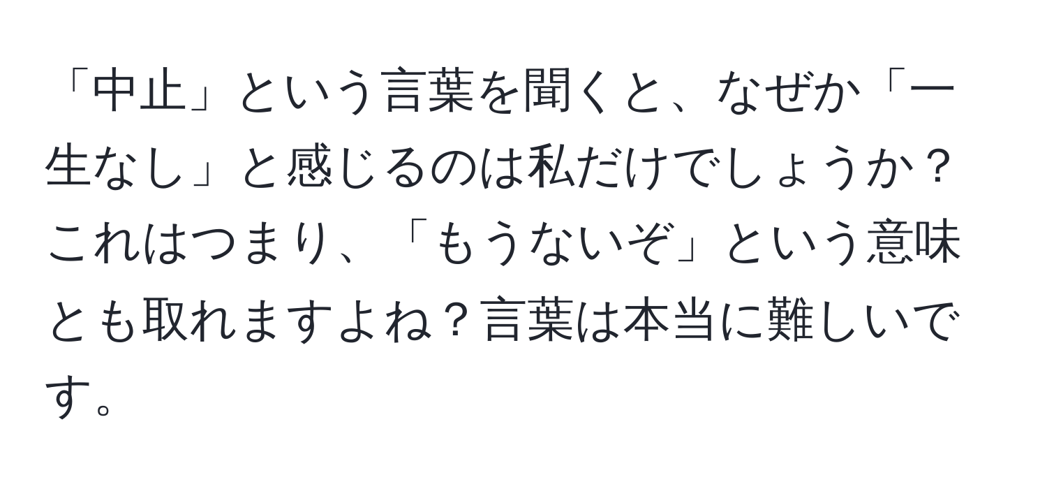 「中止」という言葉を聞くと、なぜか「一生なし」と感じるのは私だけでしょうか？これはつまり、「もうないぞ」という意味とも取れますよね？言葉は本当に難しいです。