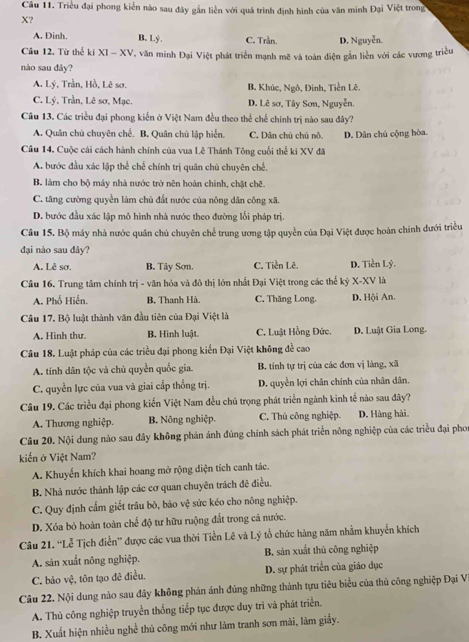 Triều đại phong kiến nào sau đây gần liền với quá trình định hình của văn minh Đại Việt trong
X?
A. Đinh. B. Lý. C. Trần. D. Nguyễn.
Câu 12. Từ thế kỉ XI - XV, văn minh Đại Việt phát triển mạnh mẽ và toàn diện gắn liền với các vương triều
nào sau đây?
A. Lý, Trần, Hồ, Lê sơ. B. Khúc, Ngô, Đinh, Tiền Lê.
C. Lý, Trần, Lê sơ, Mạc. D. Lê sơ, Tây Sơn, Nguyễn.
Câu 13. Các triều đại phong kiến ở Việt Nam đều theo thể chế chính trị nào sau đây?
A. Quân chủ chuyên chế. B. Quân chủ lập hiển. C. Dân chủ chủ nô. D. Dân chủ cộng hòa.
Câu 14. Cuộc cải cách hành chính của vua Lê Thánh Tông cuối thế ki XV đã
A. bước đầu xác lập thể chế chính trị quân chủ chuyên chế.
B. làm cho bộ máy nhà nước trở nên hoàn chỉnh, chặt chẽ.
C. tăng cường quyền làm chủ đất nước của nông dân công xã.
D. bước đầu xác lập mô hình nhà nước theo đường lối pháp trị.
Câu 15. Bộ máy nhà nước quân chủ chuyên chế trung ương tập quyền của Đại Việt được hoàn chinh dưới triều
đại nào sau đây?
A. Lê sơ. B. Tây Sơn. C. Tiền Lê. D. Tiền Lý.
Câu 16. Trung tâm chính trị - văn hóa và đô thị lớn nhất Đại Việt trong các thế kỷ X-XV là
A. Phố Hiến. B. Thanh Hà. C. Thăng Long. D. Hội An.
Câu 17. Bộ luật thành văn đầu tiên của Đại Việt là
A. Hình thư. B. Hình luật. C. Luật Hồng Đức. D. Luật Gia Long.
Câu 18. Luật pháp của các triều đại phong kiến Đại Việt không đề cao
A. tính dân tộc vả chủ quyền quốc gia. B. tính tự trị của các đơn vị làng, xã
C. quyền lực của vua và giai cấp thống trị. D. quyền lợi chân chính của nhân dân,
Câu 19. Các triều đại phong kiến Việt Nam đều chú trọng phát triển ngành kinh tế nào sau đây?
A. Thương nghiệp. B. Nông nghiệp. C. Thủ công nghiệp. D. Hàng hải.
Câu 20. Nội dung nào sau đây không phản ánh đúng chính sách phát triển nông nghiệp của các triều đại phon
kiến ở Việt Nam?
A. Khuyến khích khai hoang mở rộng diện tích canh tác.
B. Nhà nước thành lập các cơ quan chuyên trách đê điều.
C. Quy định cấm giết trâu bò, bảo vệ sức kéo cho nông nghiệp.
D. Xóa bỏ hoàn toàn chế độ tư hữu ruộng đất trong cả nước.
Câu 21. “Lễ Tịch điền” được các vua thời Tiền Lê và Lý tổ chức hàng năm nhằm khuyển khích
A. sản xuất nông nghiệp. B. sản xuất thủ công nghiệp
C. bảo vệ, tôn tạo đê điều. D. sự phát triển của giáo dục
Câu 22. Nội dung nào sau đây không phản ánh đúng những thành tựu tiêu biểu của thủ công nghiệp Đại Vĩ
A. Thủ công nghiệp truyền thống tiếp tục được duy trì và phát triển.
B. Xuất hiện nhiều nghề thủ công mới như làm tranh sơn mài, làm giấy.
