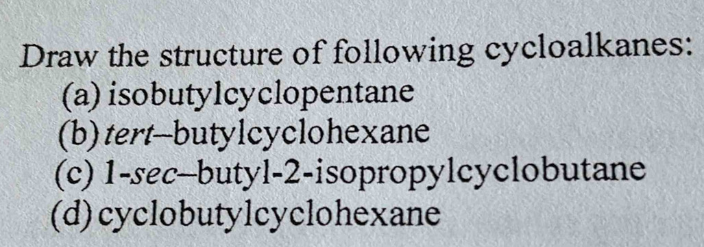 Draw the structure of following cycloalkanes: 
(a) isobutylcyclopentane 
(b)tert-butylcyclohexane 
(c) 1 -sec-butyl -2 -isopropylcyclobutane 
(d)cyclobutylcyclohexane