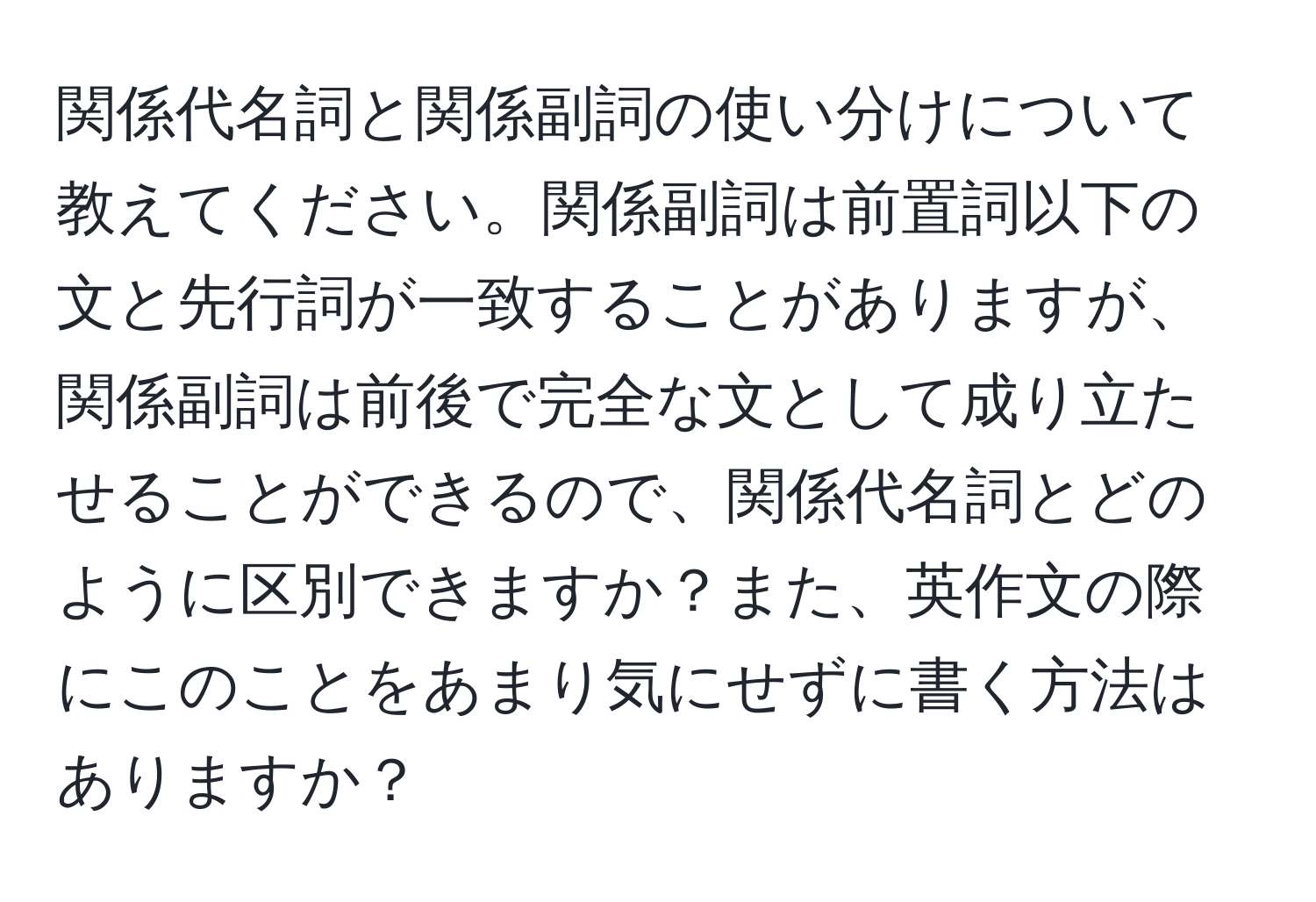 関係代名詞と関係副詞の使い分けについて教えてください。関係副詞は前置詞以下の文と先行詞が一致することがありますが、関係副詞は前後で完全な文として成り立たせることができるので、関係代名詞とどのように区別できますか？また、英作文の際にこのことをあまり気にせずに書く方法はありますか？