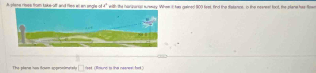 A plane rises from take-off and flies at an angle of 4° with the horizontal runway. When it has gained 900 feet, find the distance, to the nearest foot, the plane has flown
The plane has flown approximately □ feet (Round to the nearest foot.)