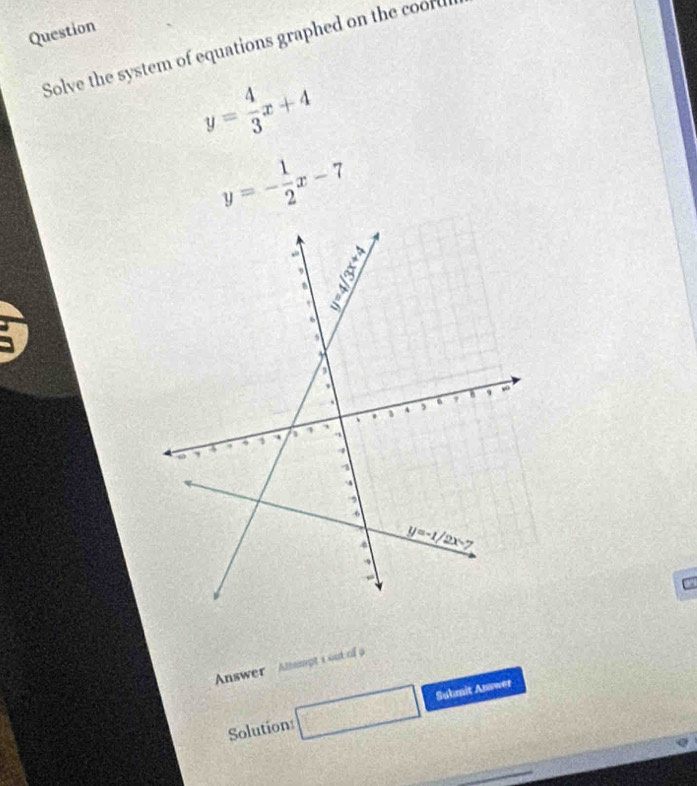 Question
Solve the system of equations graphed on the coord
y= 4/3 x+4
y=- 1/2 x-7
Answer - Almpt i out of a
Solution □ Suhmit Answet