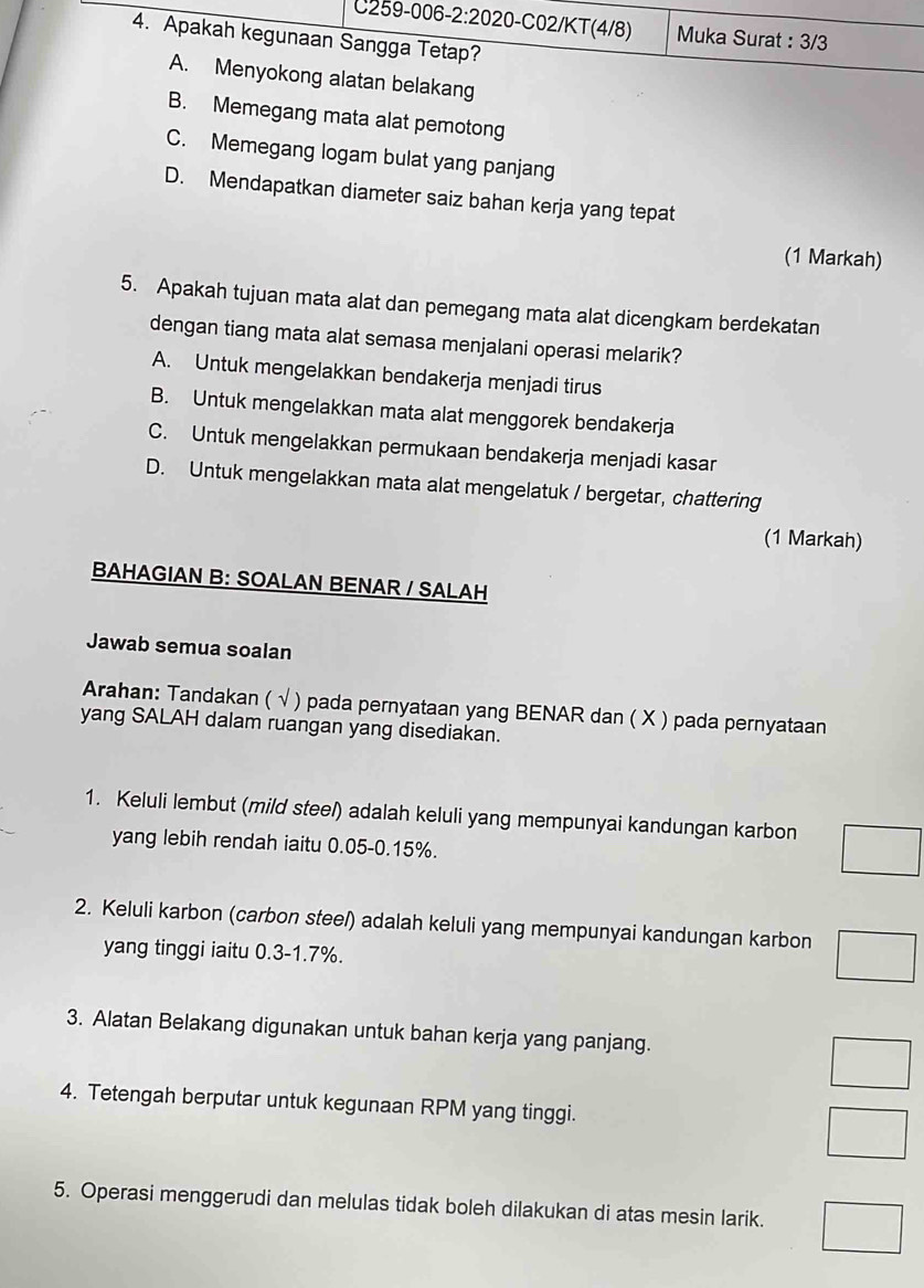 Muka Surat : 3/3
4. Apakah kegunaan Sangga Tetap?
A. Menyokong alatan belakang
B. Memegang mata alat pemotong
C. Memegang logam bulat yang panjang
D. Mendapatkan diameter saiz bahan kerja yang tepat
(1 Markah)
5. Apakah tujuan mata alat dan pemegang mata alat dicengkam berdekatan
dengan tiang mata alat semasa menjalani operasi melarik?
A. Untuk mengelakkan bendakerja menjadi tirus
B. Untuk mengelakkan mata alat menggorek bendakerja
C. Untuk mengelakkan permukaan bendakerja menjadi kasar
D. Untuk mengelakkan mata alat mengelatuk / bergetar, chattering
(1 Markah)
BAHAGIAN B: SOALAN BENAR / SALAH
Jawab semua soalan
Arahan: Tandakan ( ( √ ) pada pernyataan yang BENAR dan ( X ) pada pernyataan
yang SALAH dalam ruangan yang disediakan.
1. Keluli lembut (mild steel) adalah keluli yang mempunyai kandungan karbon
yang lebih rendah iaitu 0.05 - 0.15%.
2. Keluli karbon (carbon stee/) adalah keluli yang mempunyai kandungan karbon
yang tinggi iaitu 0.3 -1.7%.
3. Alatan Belakang digunakan untuk bahan kerja yang panjang.
4. Tetengah berputar untuk kegunaan RPM yang tinggi.
5. Operasi menggerudi dan melulas tidak boleh dilakukan di atas mesin larik.