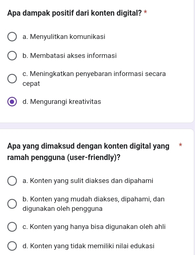 Apa dampak positif dari konten digital? *
a. Menyulitkan komunikasi
b. Membatasi akses informasi
c. Meningkatkan penyebaran informasi secara
cepat
d. Mengurangi kreativitas
Apa yang dimaksud dengan konten digital yang *
ramah pengguna (user-friendly)?
a. Konten yang sulit diakses dan dipahami
b. Konten yang mudah diakses, dipahami, dan
digunakan oleh pengguna
c. Konten yang hanya bisa digunakan oleh ahli
d. Konten yang tidak memiliki nilai edukasi