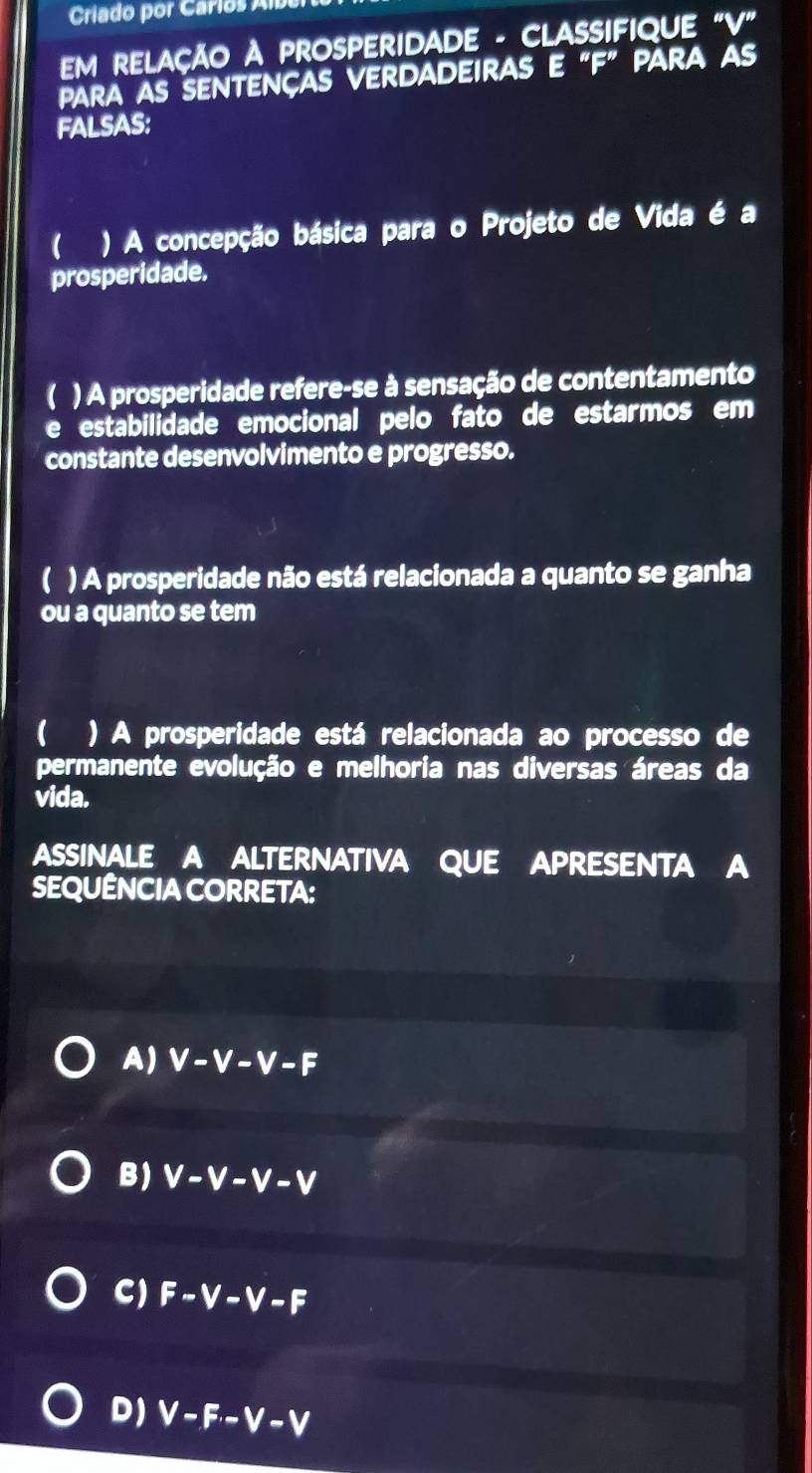 Criado por Carlos Alber
EM RELAçÃO A PROSPERIDADE - CLASSIFIQUE "V"
para as sentenças verdadeiras e “ F ” para as
FALSAS:
) A concepção básica para o Projeto de Vida é a
prosperidade.
) A prosperidade refere-se à sensação de contentamento
e estabilidade emocional pelo fato de estarmos em
constante desenvolvimento e progresso.
( ) A prosperidade não está relacionada a quanto se ganha
ou a quanto se tem
) A prosperidade está relacionada ao processo de
permanente evolução e melhoria nas diversas áreas da
vida.
ASSINALE A ALTERNATIVA QUE APRESENTA A
SEQUÊNCIA CORRETA:
A) V-V-V-F
B) V-V-V-V
C) F-V-V-F
D) V-F· -V-V