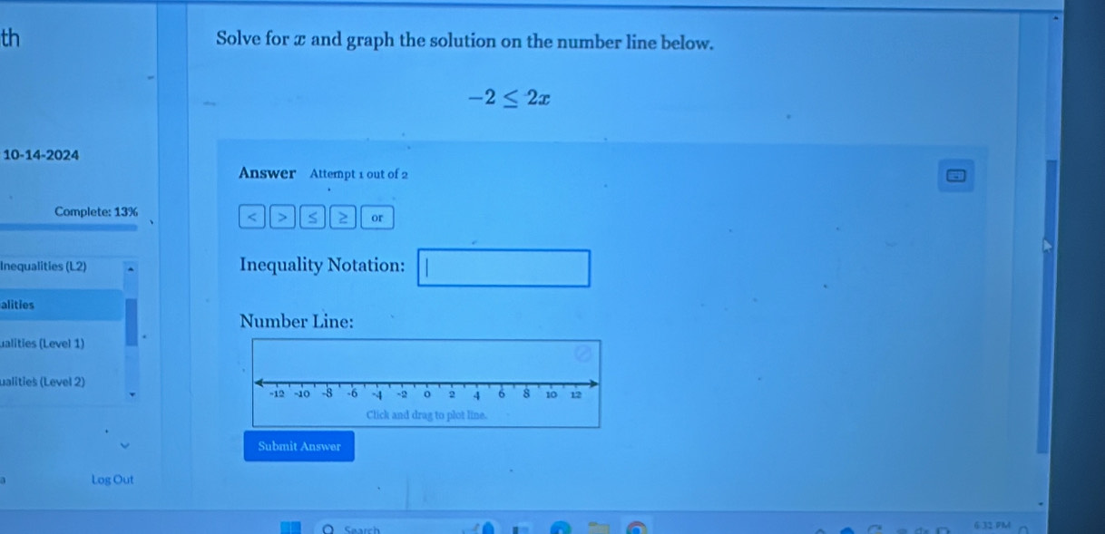 th Solve for x and graph the solution on the number line below.
-2≤ 2x
10-14-2024 
Answer Attempt 1 out of 2 
Complete: 13% < > S 2 or 
Inequalities (L2) Inequality Notation: □ 
alities 
Number Line: 
ualities (Level 1) 
ualities (Level 2) 
Submit Answer 
Log Out 
6 32 PM