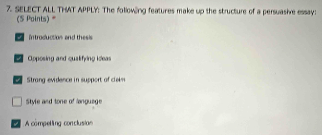 SELECT ALL THAT APPLY: The following features make up the structure of a persuasive essay:
(5 Points) *
Introduction and thesis
Opposing and qualifying ideas
Strong evidence in support of claim
Style and tone of language
A compelling conclusion