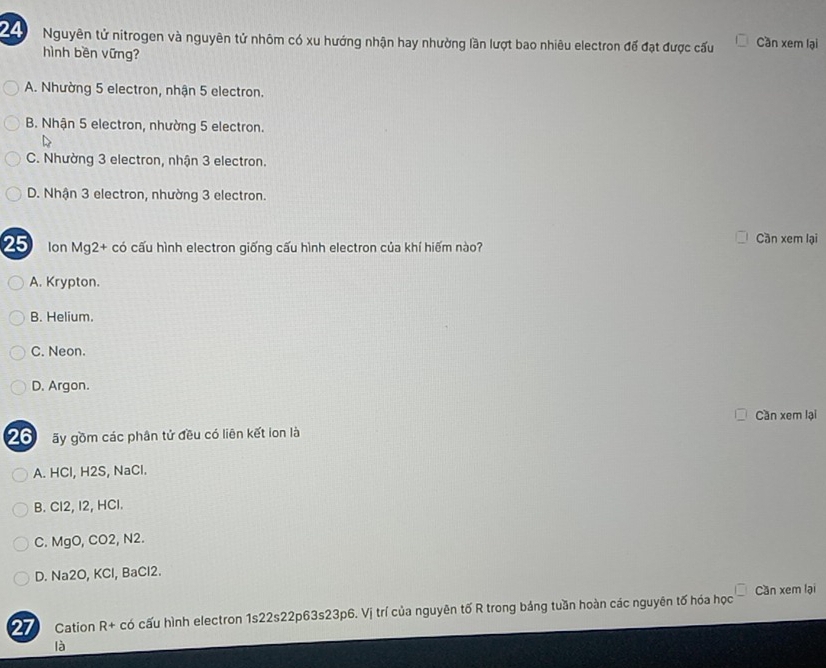 Nguyên tử nitrogen và nguyên tử nhôm có xu hướng nhận hay nhường lần lượt bao nhiêu electron để đạt được cấu Cần xem lại
hình bền vững?
A. Nhường 5 electron, nhận 5 electron.
B. Nhận 5 electron, nhường 5 electron.
C. Nhường 3 electron, nhận 3 electron.
D. Nhận 3 electron, nhường 3 electron.
Ion Mg2 + có cấu hình electron giống cấu hình electron của khí hiếm nào? Cần xem lại
A. Krypton.
B. Helium.
C. Neon.
D. Argon.
Cần xem lại
20 ãy gồm các phân tử đều có liên kết lon là
A. HCl, H2S, NaCl.
B. Cl2, I2, HCl.
C. MgO, CO2, N2.
D. Na2O, KCl, BaCl2.
27 Cation R + có cấu hình electron 1s22s22p63s23p6. Vị trí của nguyên tố R trong bảng tuần hoàn các nguyên tố hóa học Cần xem lại
là
