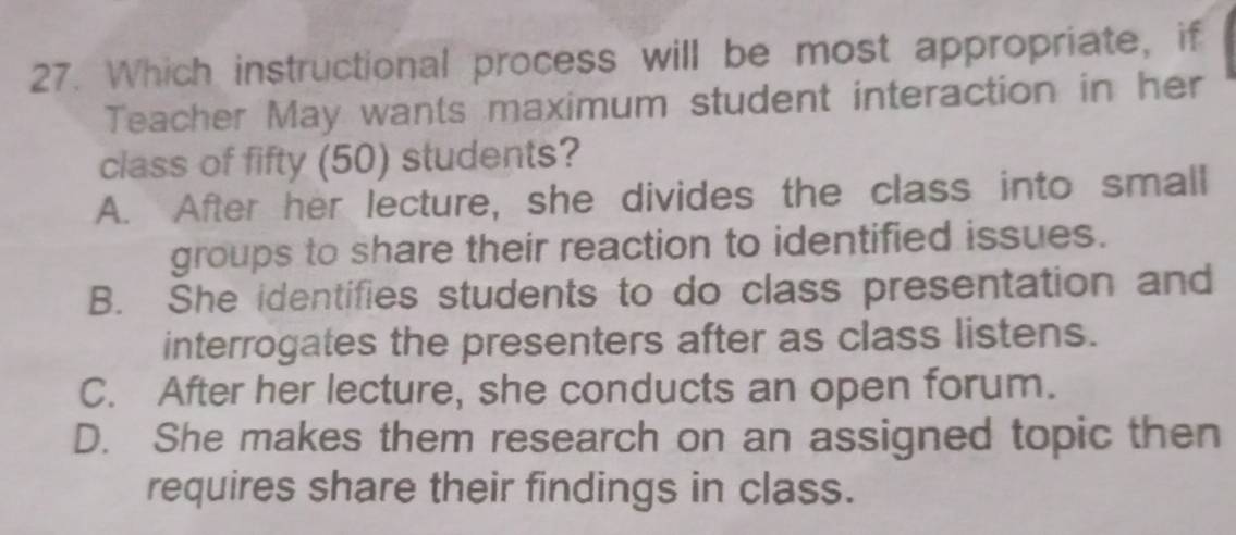 Which instructional process will be most appropriate, if
Teacher May wants maximum student interaction in her
class of fifty (50) students?
A. After her lecture, she divides the class into small
groups to share their reaction to identified issues.
B. She identifies students to do class presentation and
interrogates the presenters after as class listens.
C. After her lecture, she conducts an open forum.
D. She makes them research on an assigned topic then
requires share their findings in class.