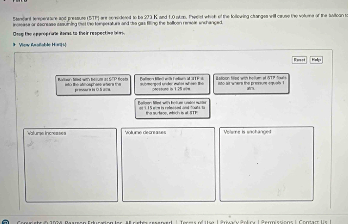 Standard temperature and pressure (STP) are considered to be 273 K and 1.0 at.m. Predict which of the following changes will cause the volume of the balloon to 
increase or decrease assuming that the temperature and the gas filling the balloon remain unchanged. 
Drag the appropriate items to their respective bins. 
View Available Hint(s) 
Reset Help 
Balloon filled with helium at STP floats Balloon filled with helium at STP is Balloon filled with helium at STP floats 
into the atmosphere where the submerged under water where the into air where the pressure equals 1 atm. 
pressure is 0.5 atm. pressure is 1.25 atm. 
Balloon filled with helium under water 
at 1.15 atm is released and floats to 
the surface, which is at STP 
Volume increases Volume decreases Volume is unchanged 
Convright © 2034, Pearson Education Inc. All rights reserved. | Terms of Use 1 Privacy Policy | Permissions | Contact Us I