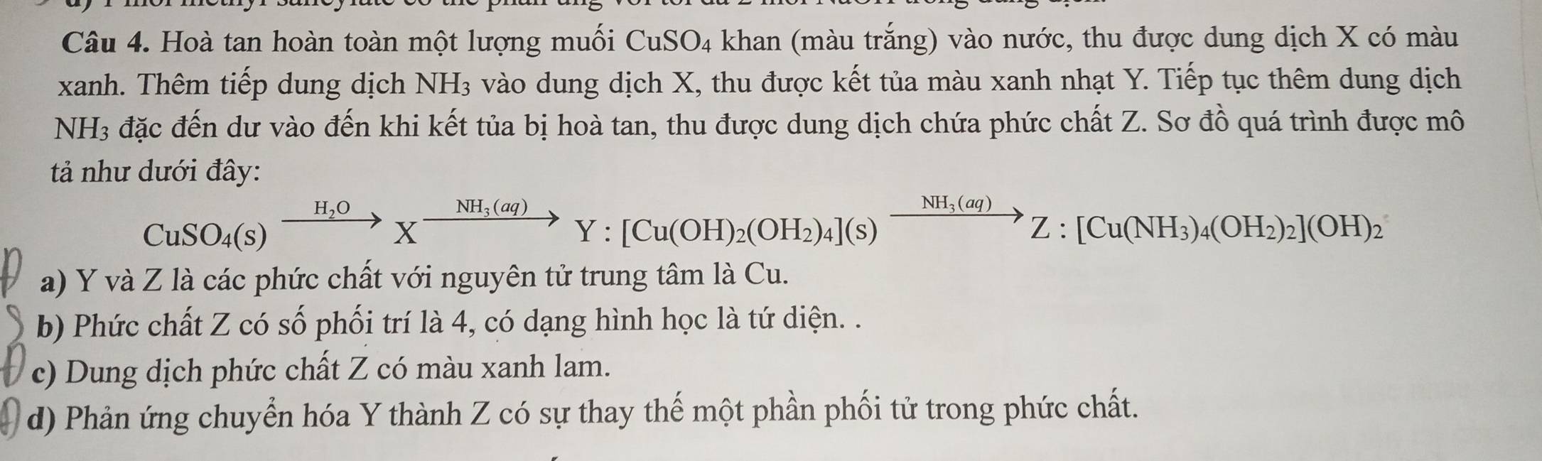 Hoà tan hoàn toàn một lượng muối CuSO_4 khan (màu trắng) vào nước, thu được dung dịch X có màu
xanh. Thêm tiếp dung dịch NH_3 vào dung dịch X, thu được kết tủa màu xanh nhạt Y. Tiếp tục thêm dung dịch
NH3 đặc đến dư vào đến khi kết tủa bị hoà tan, thu được dung dịch chứa phức chất Z. Sơ đồ quá trình được mô
ả như dưới đây:
CuSO_4(s)xrightarrow H_2OXxrightarrow NH_3(aq)Y:[Cu(OH)_2(OH_2)_4](s)xrightarrow NH_3(aq)Z:[Cu(NH_3)_4(OH_2)_2](OH)_2
a) Y và Z là các phức chất với nguyên tử trung tâm là Cu.
b) Phức chất Z có số phối trí là 4, có dạng hình học là tứ diện. .
c) Dung dịch phức chất Z có màu xanh lam.
d) Phản ứng chuyển hóa Y thành Z có sự thay thế một phần phối tử trong phức chất.