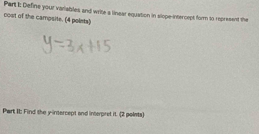 Define your variables and write a linear equation in slope-intercept form to represent the 
cost of the campsite. (4 points) 
Part II: Find the y-intercept and interpret it. (2 points)