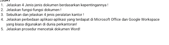 Jelaskan 4 Jenis-jenis dokumen berdasarkan kepentingannya ! 
2. Jelaskan fungsi-fungsi dokumen ! 
3. Sebutkan dan jelaskan 4 jenis peralatan kantor ! 
4. Jelaskan perbedaan aplikasi-aplikasi yang terdapat di Microsoft Office dan Google Workspace 
yang biasa digunakan di dunia perkantoran! 
5. Jelaskan prosedur mencetak dokumen Word!