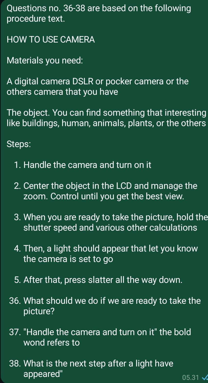 Questions no. 36-38 are based on the following 
procedure text. 
HOW TO USE CAMERA 
Materials you need: 
A digital camera DSLR or pocker camera or the 
others camera that you have 
The object. You can find something that interesting 
like buildings, human, animals, plants, or the others 
Steps: 
1. Handle the camera and turn on it 
2. Center the object in the LCD and manage the 
zoom. Control until you get the best view. 
3. When you are ready to take the picture, hold the 
shutter speed and various other calculations 
4. Then, a light should appear that let you know 
the camera is set to go 
5. After that, press slatter all the way down. 
36. What should we do if we are ready to take the 
picture? 
37. "Handle the camera and turn on it'' the bold 
wond refers to 
38. What is the next step after a light have 
appeared"
05.31