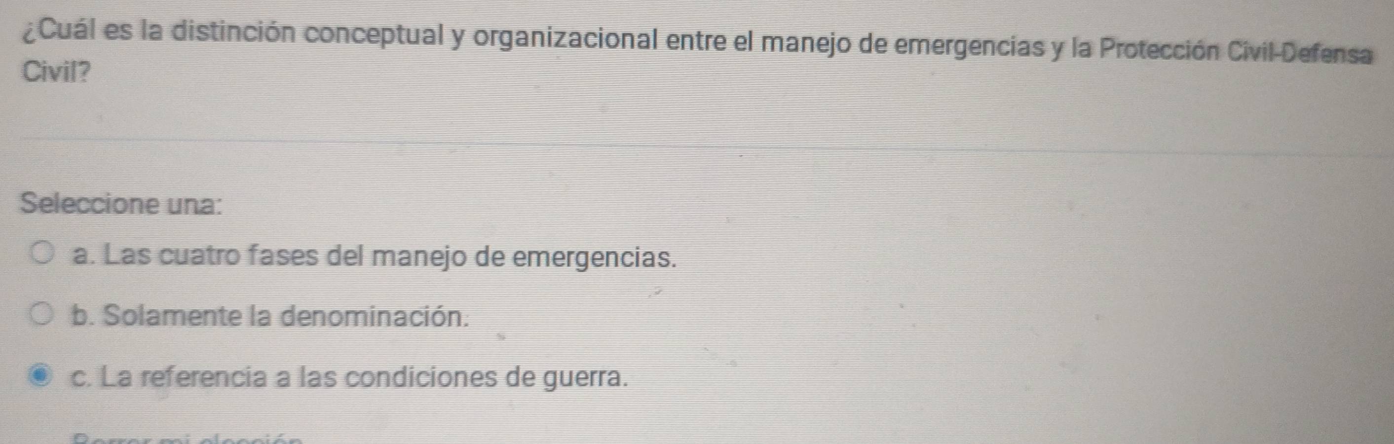 ¿Cuál es la distinción conceptual y organizacional entre el manejo de emergencias y la Protección Civil-Defensa
Civil?
Seleccione una:
a. Las cuatro fases del manejo de emergencias.
b. Solamente la denominación.
c. La referencia a las condiciones de guerra.