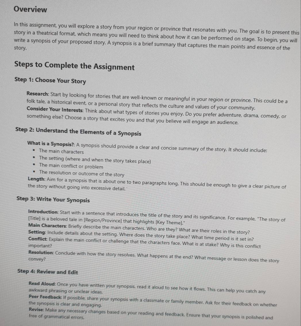 Overview
In this assignment, you will explore a story from your region or province that resonates with you. The goal is to present this
story in a theatrical format, which means you will need to think about how it can be performed on stage. To begin, you will
write a synopsis of your proposed story. A synopsis is a brief summary that captures the main points and essence of the
story.
Steps to Complete the Assignment
Step 1: Choose Your Story
Research: Start by looking for stories that are well-known or meaningful in your region or province. This could be a
folk tale, a historical event, or a personal story that reflects the culture and values of your community.
Consider Your Interests: Think about what types of stories you enjoy. Do you prefer adventure, drama, comedy, or
something else? Choose a story that excites you and that you believe will engage an audience.
Step 2: Understand the Elements of a Synopsis
What is a Synopsis?: A synopsis should provide a clear and concise summary of the story. It should include:
The main characters
The setting (where and when the story takes place)
The main conflict or problem
The resolution or outcome of the story
Length: Aim for a synopsis that is about one to two paragraphs long. This should be enough to give a clear picture of
the story without going into excessive detail.
Step 3: Write Your Synopsis
Introduction: Start with a sentence that introduces the title of the story and its significance. For example, "The story of
[Title] is a beloved tale in [Region/Province] that highlights [Key Theme]."
Main Characters: Briefly describe the main characters. Who are they? What are their roles in the story?
Setting: Include details about the setting. Where does the story take place? What time period is it set in?
Conflict: Explain the main conflict or challenge that the characters face. What is at stake? Why is this conflict
important?
Resolution: Conclude with how the story resolves. What happens at the end? What message or lesson does the story
convey?
Step 4: Review and Edit
Read Aloud: Once you have written your synopsis, read it aloud to see how it flows. This can help you catch any
awkward phrasing or unclear ideas.
Peer Feedback: If possible, share your synopsis with a classmate or family member. Ask for their feedback on whether
the synopsis is clear and engaging.
Revise: Make any necessary changes based on your reading and feedback. Ensure that your synopsis is polished and
free of grammatical errors.