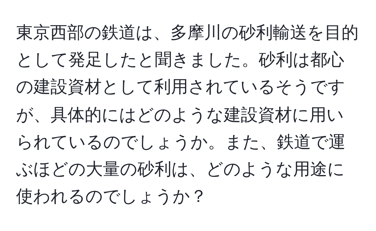 東京西部の鉄道は、多摩川の砂利輸送を目的として発足したと聞きました。砂利は都心の建設資材として利用されているそうですが、具体的にはどのような建設資材に用いられているのでしょうか。また、鉄道で運ぶほどの大量の砂利は、どのような用途に使われるのでしょうか？
