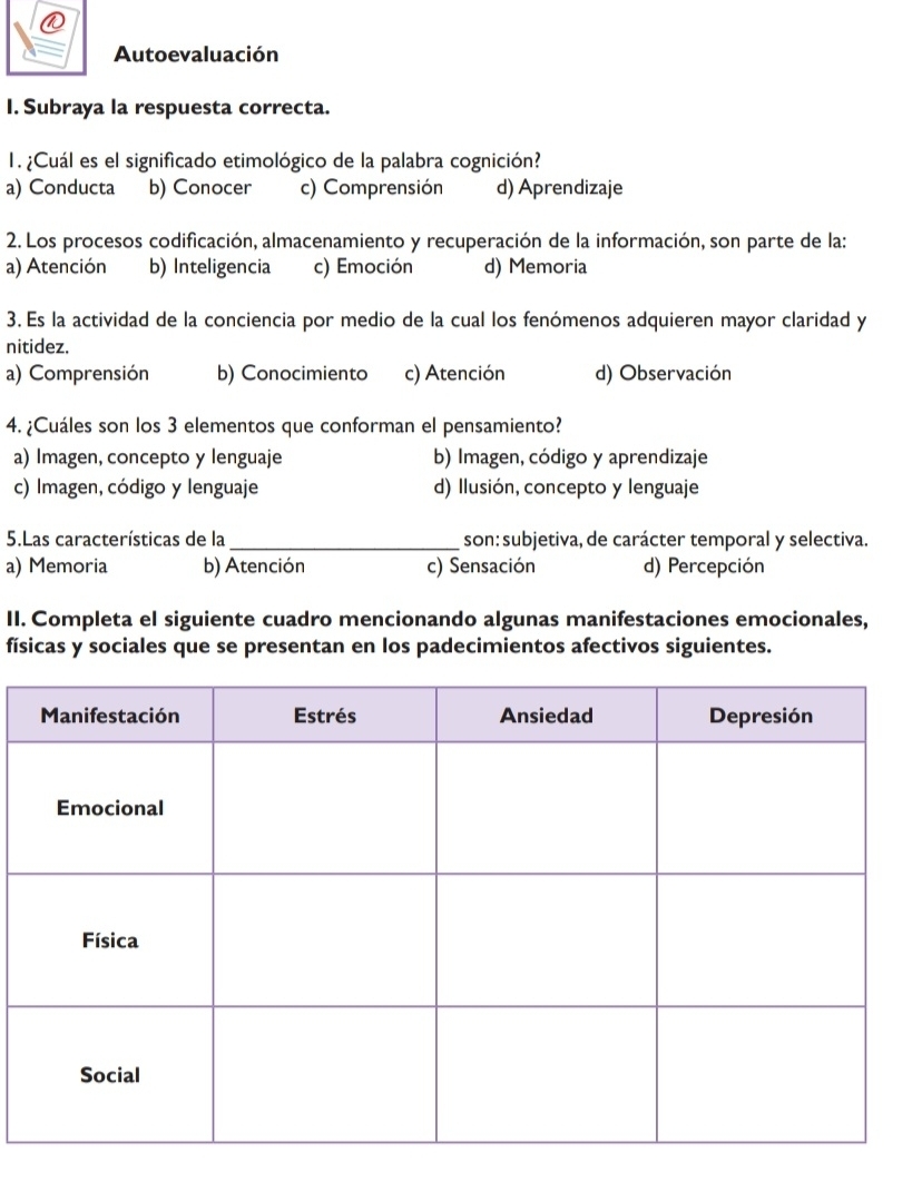 Autoevaluación
I. Subraya la respuesta correcta.
1. ¿Cuál es el significado etimológico de la palabra cognición?
a) Conducta b) Conocer c) Comprensión d) Aprendizaje
2. Los procesos codificación, almacenamiento y recuperación de la información, son parte de la:
a) Atención b) Inteligencia c) Emoción d) Memoria
3. Es la actividad de la conciencia por medio de la cual los fenómenos adquieren mayor claridad y
nitidez.
a) Comprensión b) Conocimiento c) Atención d) Observación
4. ¿Cuáles son los 3 elementos que conforman el pensamiento?
a) Imagen, concepto y lenguaje b) Imagen, código y aprendizaje
c) Imagen, código y lenguaje d) Ilusión, concepto y lenguaje
5.Las características de la _son: subjetiva, de carácter temporal y selectiva.
a) Memoria b) Atención c) Sensación d) Percepción
II. Completa el siguiente cuadro mencionando algunas manifestaciones emocionales,
físicas y sociales que se presentan en los padecimientos afectivos siguientes.