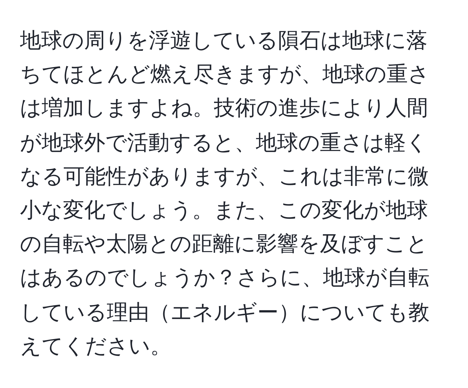 地球の周りを浮遊している隕石は地球に落ちてほとんど燃え尽きますが、地球の重さは増加しますよね。技術の進歩により人間が地球外で活動すると、地球の重さは軽くなる可能性がありますが、これは非常に微小な変化でしょう。また、この変化が地球の自転や太陽との距離に影響を及ぼすことはあるのでしょうか？さらに、地球が自転している理由エネルギーについても教えてください。