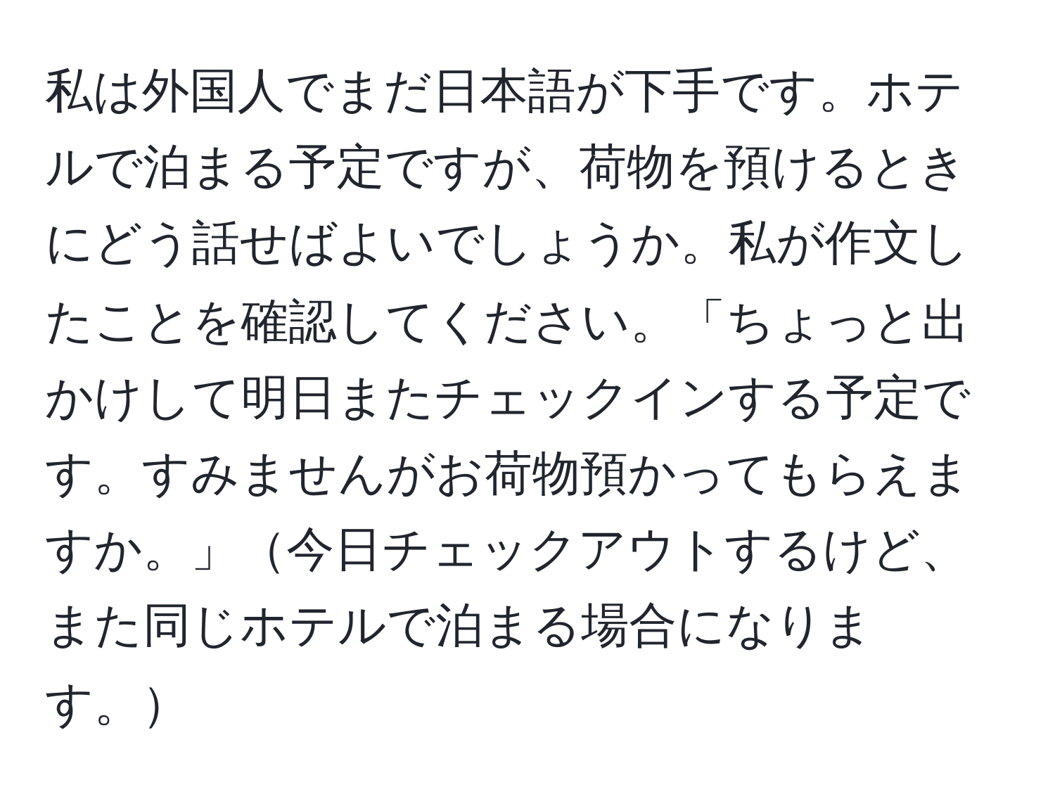 私は外国人でまだ日本語が下手です。ホテルで泊まる予定ですが、荷物を預けるときにどう話せばよいでしょうか。私が作文したことを確認してください。「ちょっと出かけして明日またチェックインする予定です。すみませんがお荷物預かってもらえますか。」今日チェックアウトするけど、また同じホテルで泊まる場合になります。