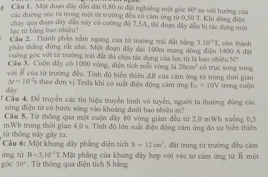 a
6 Câu 1. Một đoạn dây dẫn dài 0,80 m đặt nghiêng một góc 60° so với hướng của
các đường sức từ trong một từ trường đều có cảm ứng từ 0,50 T. Khi dòng điện
chạy qua đoạn dây dẫn này có cường độ 7,5A, thì đoạn dây dẫn bị tác dụng một
lực từ bằng bao nhiêu?
Câu 2. Thành phần nằm ngang của từ trường trái đất bằng 3.10^(-5)T , còn thành
phần thằng đứng rất nhỏ. Một đoạn dây dài 100m mang dòng điện 1400 A đặt
vuông góc với từ trường trái đất thì chịu tác dụng của lực từ là bao nhiêu N?
Câu 3. Cuộn dây có 1000 vòng, diện tích mỗi vòng là 20cm^2 có trục song song
với vector B của từ trường đều. Tính độ biến thiên △ B của cảm ứng từ trong thời gian
△ t=10^(-2)s theo đơn vị Tesla khi có suất điện động cảm ứng E_C=10V trong cuộn
dây.
* Câu 4. Để truyền các tín hiệu truyền hình vô tuyến, người ta thường dùng các
sóng điện từ có bước sóng vào khoảng dưới bao nhiêu m?
Câu 5. Từ thông qua một cuộn dây 80 vòng giảm đều từ 2,0 mWb xuống 0,5
mWb trong thời gian 4,0 s. Tính độ lớn suất điện động cảm ứng do sự biến thiên
từ thông này gây ra.
Câu 6: Một khung dây phăng diện tích S=12cm^2 , đặt trong từ trường đều cảm
ứng từ B=5.10^(-2)T : Mặt phăng của khung dây hợp với véc tơ cảm ứng từ vector B một
góc 30°. Từ thông qua diện tích S bằng