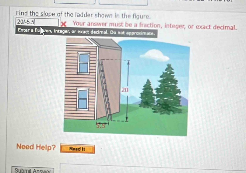 Find the slope of the ladder shown in the figure.
20/-5.5 Your answer must be a fraction, integer, or exact decimal. 
Enter a fraction, integer, or exact decimal. Do not approximate. 
Need Help? Read It 
Submit Answer