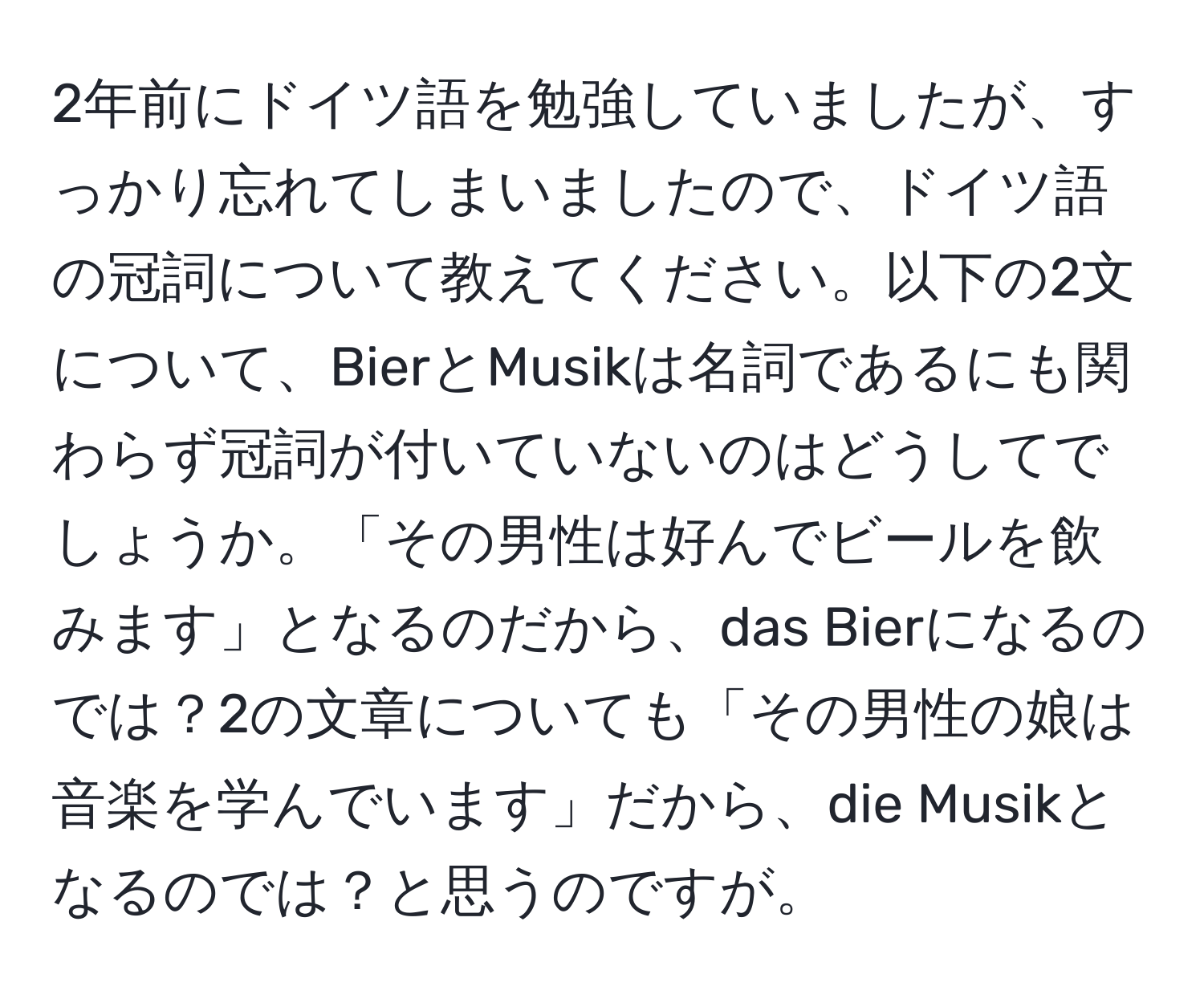 2年前にドイツ語を勉強していましたが、すっかり忘れてしまいましたので、ドイツ語の冠詞について教えてください。以下の2文について、BierとMusikは名詞であるにも関わらず冠詞が付いていないのはどうしてでしょうか。「その男性は好んでビールを飲みます」となるのだから、das Bierになるのでは？2の文章についても「その男性の娘は音楽を学んでいます」だから、die Musikとなるのでは？と思うのですが。