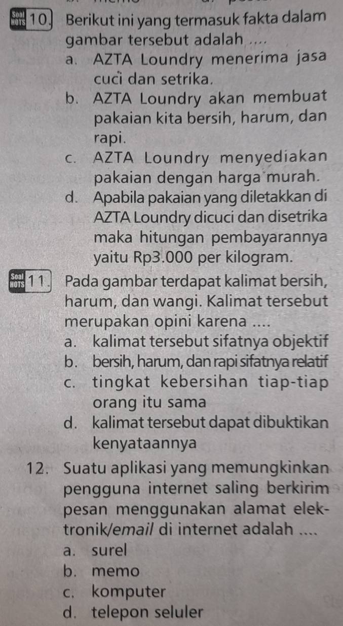 ors 10. Berikut ini yang termasuk fakta dalam
gambar tersebut adalah ....
a. AZTA Loundry menerima jasa
cuci dan setrika.
b. AZTA Loundry akan membuat
pakaian kita bersih, harum, dan
rapi.
c. AZTA Loundry menyediakan
pakaian dengan harga murah.
d. Apabila pakaian yang diletakkan di
AZTA Loundry dicuci dan disetrika
maka hitungan pembayarannya
yaitu Rp3.000 per kilogram.
11. Pada gambar terdapat kalimat bersih,
harum, dan wangi. Kalimat tersebut
merupakan opini karena ....
a. kalimat tersebut sifatnya objektif
b. bersih, harum, dan rapi sifatnya relatif
c. tingkat kebersihan tiap-tiap
orang itu sama
d. kalimat tersebut dapat dibuktikan
kenyataannya
12. Suatu aplikasi yang memungkinkan
pengguna internet saling berkirim 
pesan menggunakan alamat elek-
tronik/email di internet adalah ....
a. surel
b. memo
c. komputer
d. telepon seluler