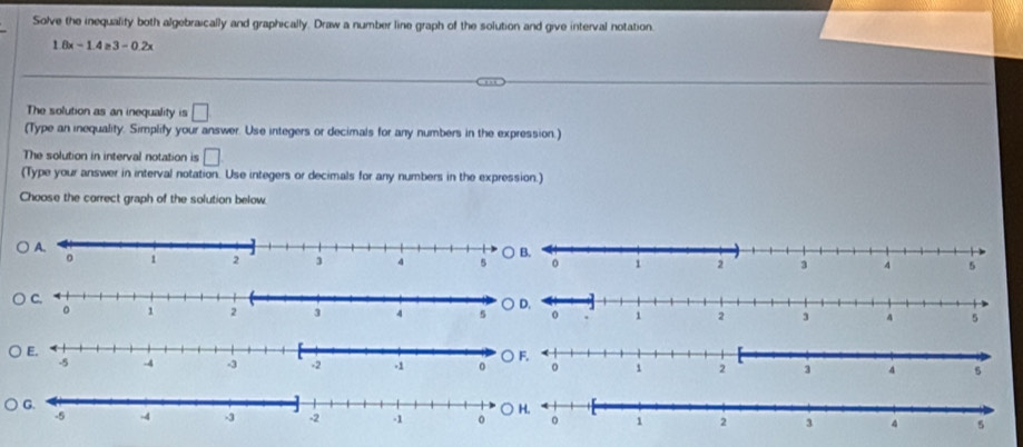 Solve the inequality both algebraically and graphically. Draw a number line graph of the solution and give interval notation.
1.8x-1.4≥ 3-0.2x
The solution as an inequality is □ 
(Type an inequality. Simplify your answer. Use integers or decimals for any numbers in the expression.)
The solution in interval notation is □
(Type your answer in interval notation. Use integers or decimals for any numbers in the expression.)
Choose the correct graph of the solution below
○ D.
○ F.