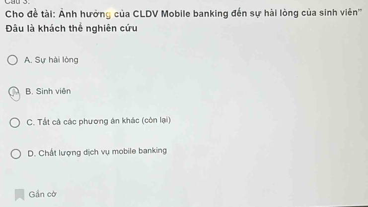 Cau 3.
Cho đề tài: Ảnh hưởng của CLDV Mobile banking đến sự hài lòng của sinh viên''
Đâu là khách thể nghiên cứu
A. Sự hài lòng
B. Sinh viên
C. Tất cả các phương án khác (còn lại)
D. Chất lượng dịch vụ mobile banking
Gắn cờ