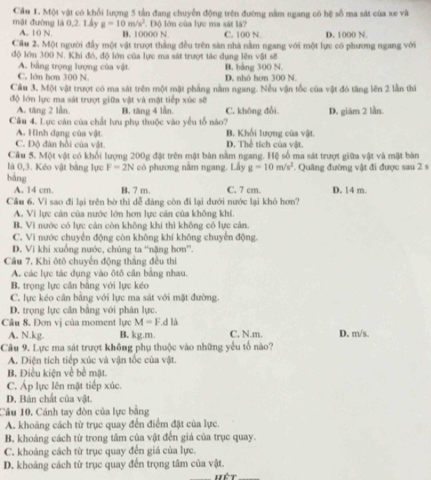 Cầu 1. Một vật có khối lượng 5 tần đang chuyển động trên đường nằm ngang có hệ số ma sát của xe và
mật đường là 0,2. Lấy g=10m/s^2.  Độ lớn của lực ma sát là?
A. 10 N. B. 10000 N. C. 100 N. D. 1000 N.
Cầu 2. Một người đầy một vật trượt thắng đều trên sàn nhà nằm ngang với một lực có phương ngang với
độ lớn 300 N. Khi đó, độ lớn của lực ma sát trượt tác dụng lên vật sẽ
A. bằng trọng lượng của vật. B. bằng 300 N.
C. lớn hơm 300 N. D. nhô hơn 300 N
Cầu 3. Một vật trượt có ma sát trên một mật phẳng nằm ngang. Nếu vận tốc của vật đó tăng lên 2 lần thì
độ lớn lực ma sát trượt giữa vật và mặt tiếp xúc sẽ
A. tăng 2 lần. B. tăng 4 lần. C. không đổi D. giám 2 lần.
Cầu 4. Lực cản của chất lưu phụ thuộc vào yếu tố nào?
A. Hình dạng của vật. B. Khối lượng của vật.
C. Độ đàn hồi của vật. D. Thể tích của vật.
Câu 5. Một vật có khối lượng 200g đặt trên mật bàn nằm ngang. Hệ số ma sát trượt giữa vật và mặt bàn
là 0,3. Kéo vật bằng lực F=2N có phương nằm ngang. Lấy g=10m/s^2. Quãng đường vật đi được sau 2 s
bàng
A. 14 cm. B. 7 m. C. 7 cm. D. 14 m.
Câu 6. Vì sao đi lại trên bờ thì dễ dàng còn đi lại dưới nước lại khó hơn?
A. Vi lực cản của nước lớn hơn lực cản của không khí.
B. Vi nước có lực cản còn không khí thì không có lực cản.
C. Vì nước chuyển động còn không khí không chuyển động.
D. Vì khi xuống nước, chúng ta “nặng hơn”.
Câu 7. Khi ôtô chuyến động thắng đều thì
A. các lực tác dụng vào ôtô cần bằng nhau.
B. trọng lực cân bằng với lực kéo
C. lực kéo cân bằng với lực ma sát với mặt đường.
D. trọng lực cân bằng với phản lực.
Cầu 8. Đơn vị của moment lực M=F ,d là
A. N.kg. B. kg.m. C. N.m. D. m/s.
Câu 9. Lực ma sát trượt không phụ thuộc vào những yếu tố nào?
A. Diện tích tiếp xúc và vận tốc của vật.
B. Điều kiện về bề mặt.
C. Áp lực lên mặt tiếp xúc.
D. Bản chất của vật.
Câu 10, Cánh tay đòn của lực bằng
A. khoảng cách từ trục quay đến điểm đặt của lực.
B. khoảng cách từ trong tâm của vật đến giá của trục quay.
C. khoảng cách từ trục quay đến giá của lực.
D. khoảng cách từ trục quay đến trọng tâm của vật.
hết_