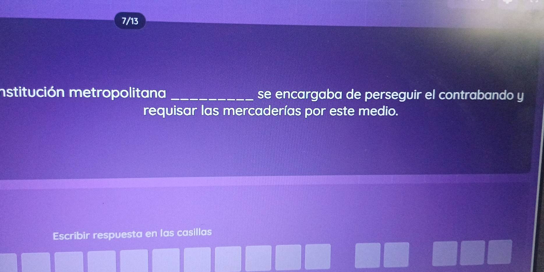 7/13 
nstitución metropolitana _se encargaba de perseguir el contrabando y 
requisar las mercaderías por este medio. 
Escribir respuesta en las casillas