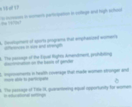 of 17
to incresses in womer's participation in college and high school
the 1970s
A. Development of sports programs that emphasized women's
differences in size and strength
8. The passage of the Equal Rights Amendmert, prohibiting
discrimination on the basis of gender
3, improvements in health coverage that made women stronger and
more able to participate
. The passage of Title IK, guaranteeing equal opportunity for women
In educational settings