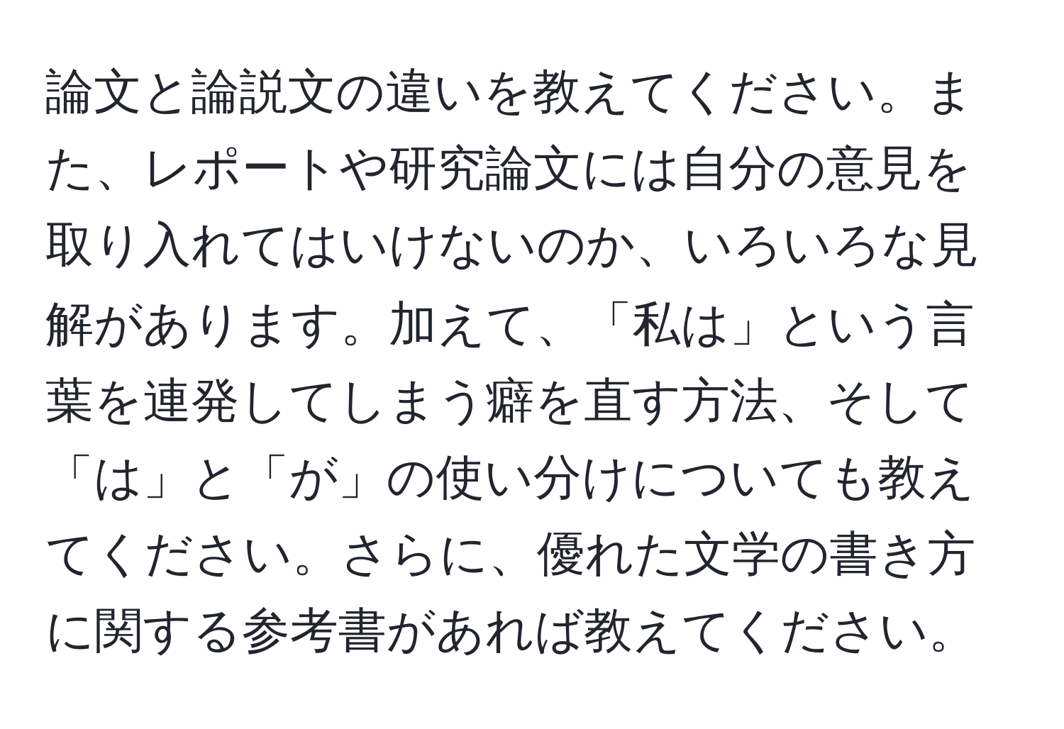 論文と論説文の違いを教えてください。また、レポートや研究論文には自分の意見を取り入れてはいけないのか、いろいろな見解があります。加えて、「私は」という言葉を連発してしまう癖を直す方法、そして「は」と「が」の使い分けについても教えてください。さらに、優れた文学の書き方に関する参考書があれば教えてください。