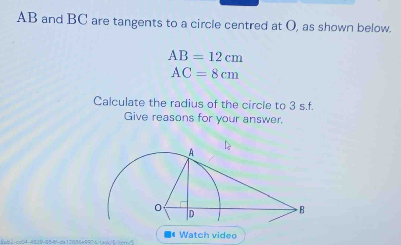 AB and BC are tangents to a circle centred at O, as shown below.
AB=12cm
AC=8cm
Calculate the radius of the circle to 3 s.f. 
Give reasons for your answer. 
Watch video 
8ab2-cc04-4829-854f-da12686e9924/task/6/item/5